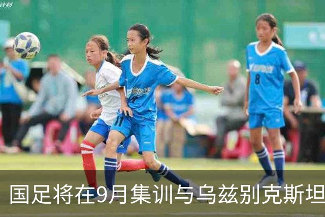 国足将在9月集训与乌兹别克斯坦进行热身赛，年轻一代备受期待