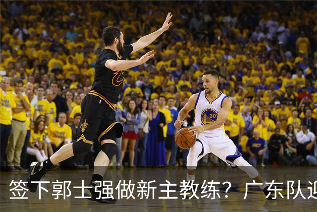 签下郭士强做新主教练？广东队迎来换帅机会，杜锋有望执教国家队