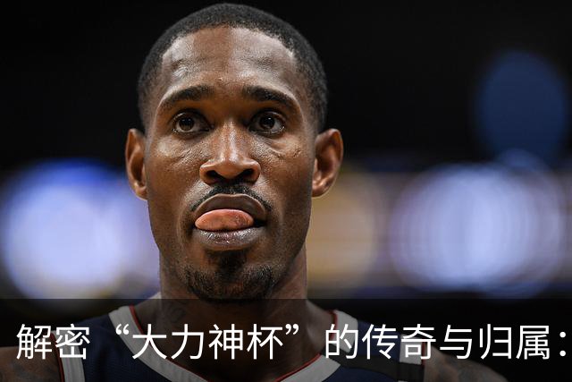 解密“大力神杯”的传奇与归属：曾因磕碰受伤，未来仅能再刻5支冠军名