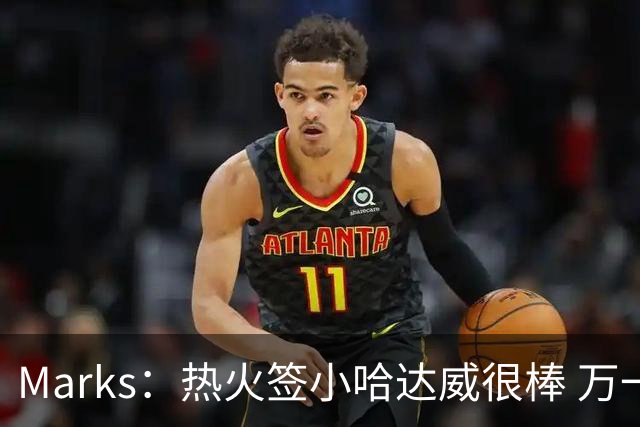 Marks：热火签小哈达威很棒 万一詹姆斯说给我600万我想回迈阿密