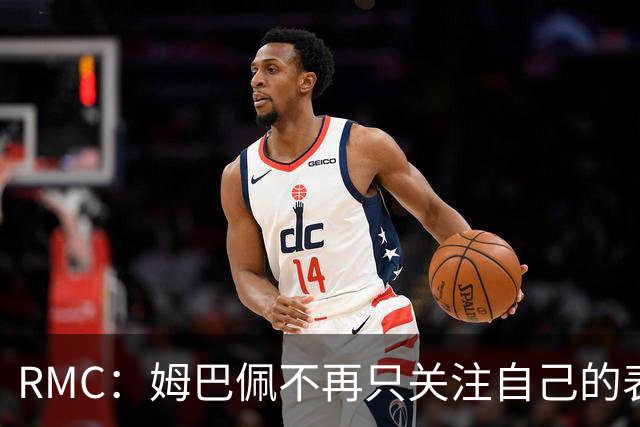RMC：姆巴佩不再只关注自己的表现，关心队友的同时也会积极回防